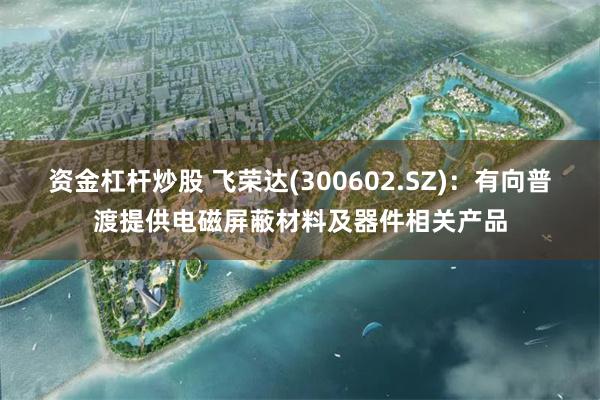 资金杠杆炒股 飞荣达(300602.SZ)：有向普渡提供电磁屏蔽材料及器件相关产品