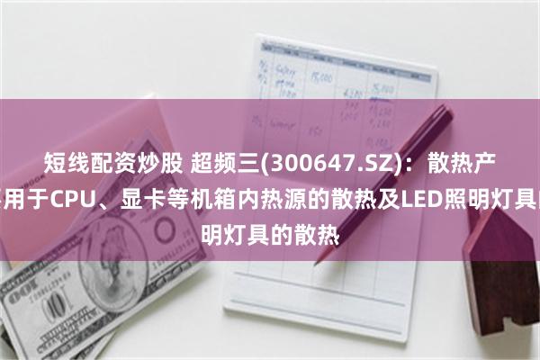 短线配资炒股 超频三(300647.SZ)：散热产品主要用于CPU、显卡等机箱内热源的散热及LED照明灯具的散热