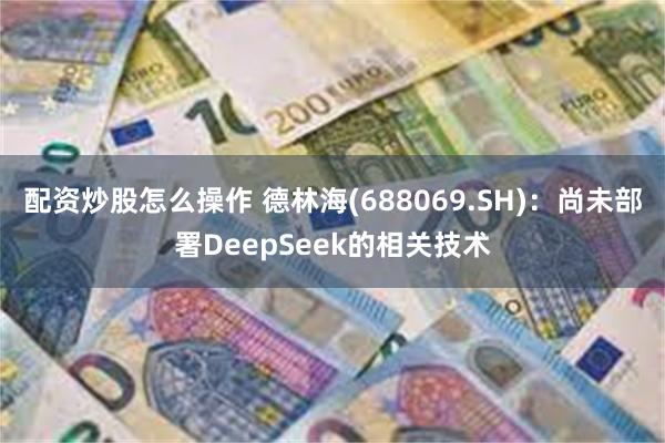 配资炒股怎么操作 德林海(688069.SH)：尚未部署DeepSeek的相关技术