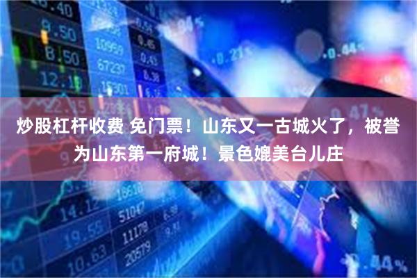 炒股杠杆收费 免门票！山东又一古城火了，被誉为山东第一府城！景色媲美台儿庄
