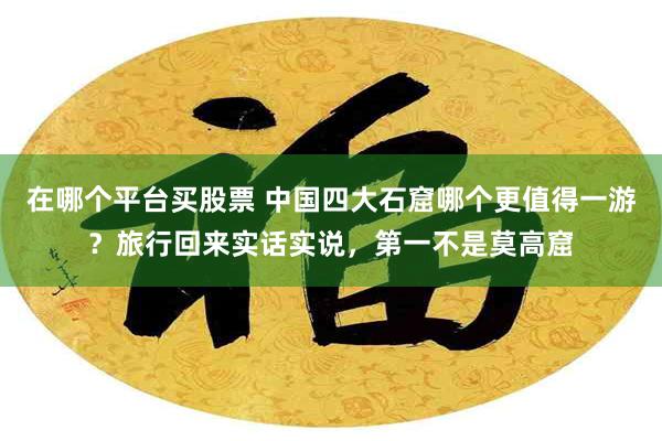 在哪个平台买股票 中国四大石窟哪个更值得一游？旅行回来实话实说，第一不是莫高窟