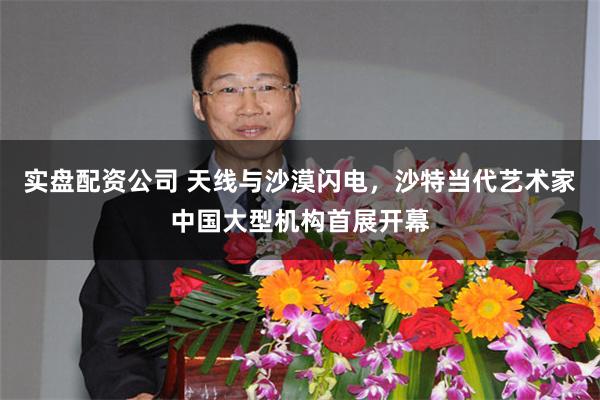 实盘配资公司 天线与沙漠闪电，沙特当代艺术家中国大型机构首展开幕