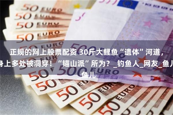 正规的网上股票配资 30斤大鲤鱼“遗体”河道，身上多处被洞穿！“锚山派”所为？_钓鱼人_网友_鱼儿