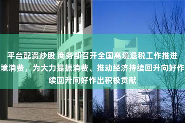 平台配资炒股 商务部召开全国离境退税工作推进会：扩大入境消费，为大力提振消费、推动经济持续回升向好作出积极贡献