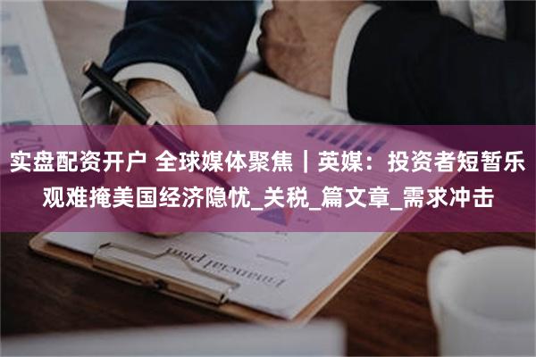 实盘配资开户 全球媒体聚焦｜英媒：投资者短暂乐观难掩美国经济隐忧_关税_篇文章_需求冲击