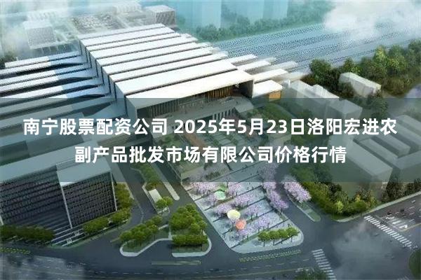 南宁股票配资公司 2025年5月23日洛阳宏进农副产品批发市场有限公司价格行情