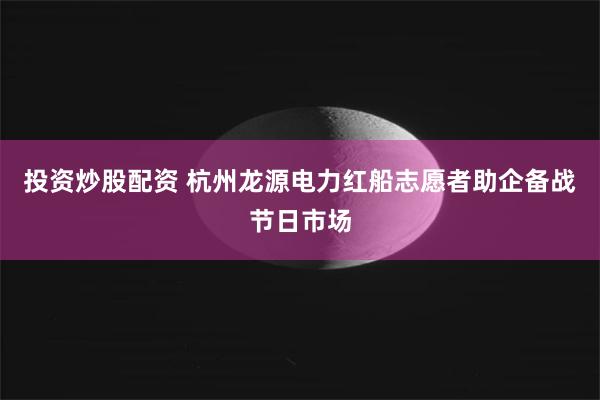投资炒股配资 杭州龙源电力红船志愿者助企备战节日市场