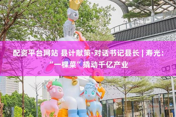 配资平台网站 县计献策·对话书记县长 | 寿光：“一棵菜”撬动千亿产业
