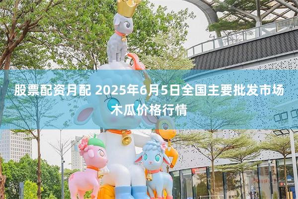 股票配资月配 2025年6月5日全国主要批发市场木瓜价格行情