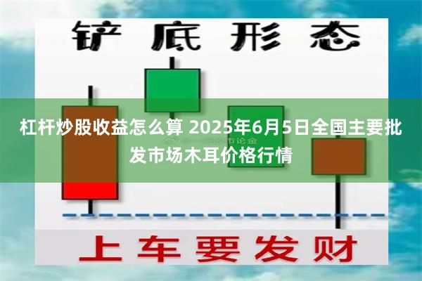 杠杆炒股收益怎么算 2025年6月5日全国主要批发市场木耳价格行情