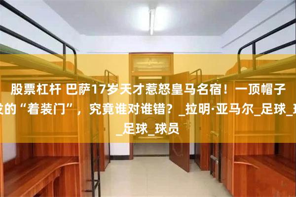 股票杠杆 巴萨17岁天才惹怒皇马名宿！一顶帽子引发的“着装门”，究竟谁对谁错？_拉明·亚马尔_足球_球员