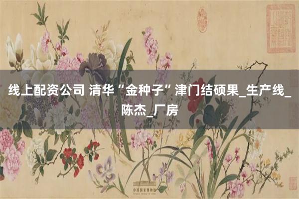 线上配资公司 清华“金种子”津门结硕果_生产线_陈杰_厂房