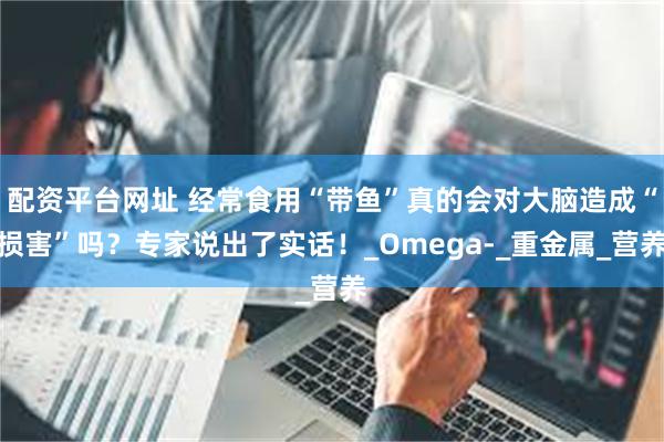 配资平台网址 经常食用“带鱼”真的会对大脑造成“损害”吗？专家说出了实话！_Omega-_重金属_营养