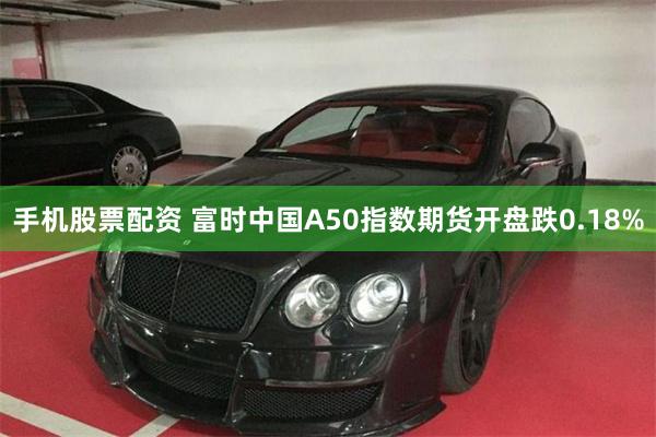 手机股票配资 富时中国A50指数期货开盘跌0.18%