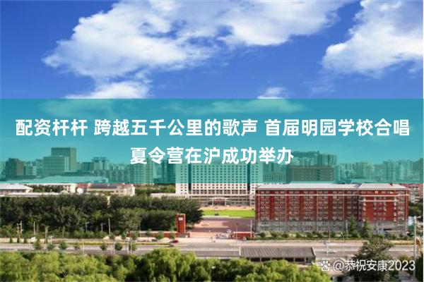 配资杆杆 跨越五千公里的歌声 首届明园学校合唱夏令营在沪成功举办