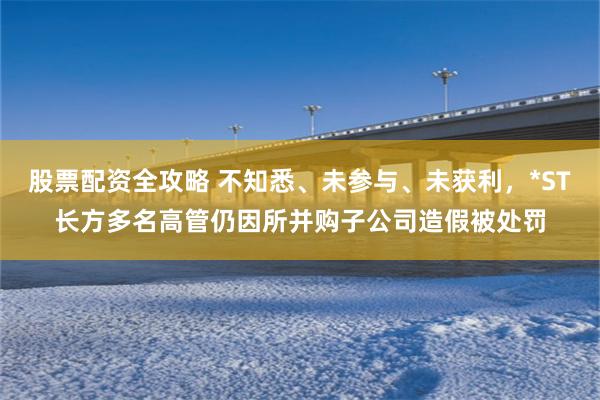 股票配资全攻略 不知悉、未参与、未获利，*ST长方多名高管仍因所并购子公司造假被处罚