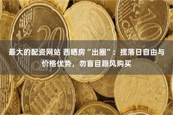 最大的配资网站 西晒房“出圈”：揽落日自由与价格优势，勿盲目跟风购买