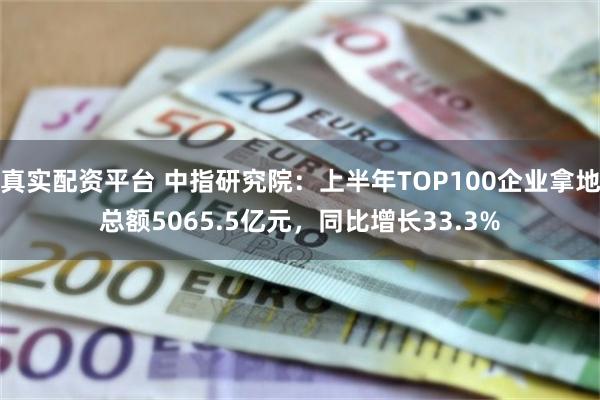 真实配资平台 中指研究院：上半年TOP100企业拿地总额5065.5亿元，同比增长33.3%