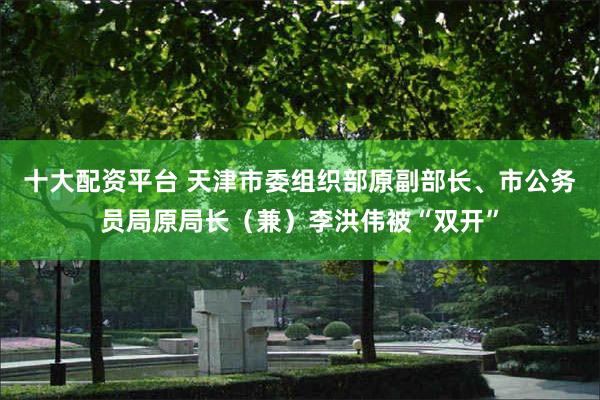 十大配资平台 天津市委组织部原副部长、市公务员局原局长（兼）李洪伟被“双开”