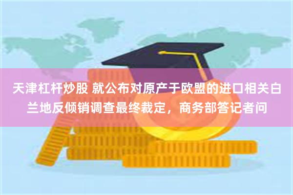 天津杠杆炒股 就公布对原产于欧盟的进口相关白兰地反倾销调查最终裁定，商务部答记者问