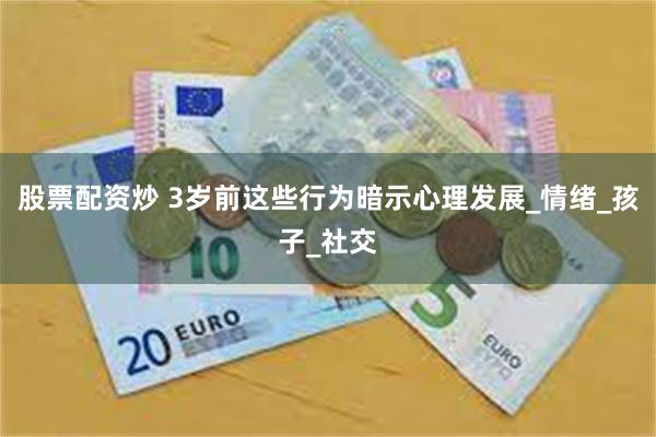 股票配资炒 3岁前这些行为暗示心理发展_情绪_孩子_社交