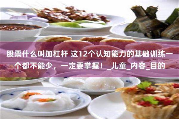 股票什么叫加杠杆 这12个认知能力的基础训练一个都不能少，一定要掌握！_儿童_内容_目的