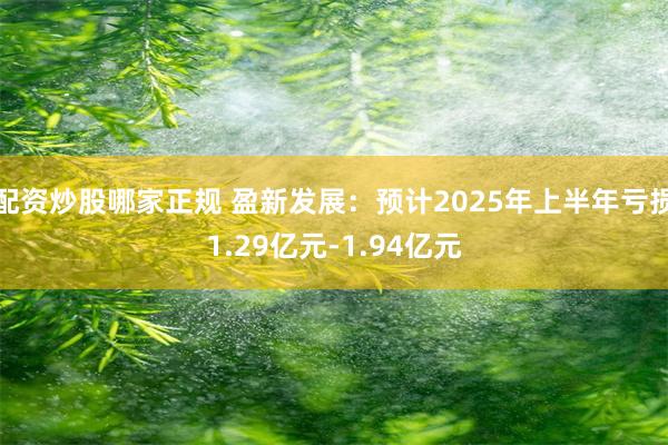 配资炒股哪家正规 盈新发展：预计2025年上半年亏损1.29亿元-1.94亿元