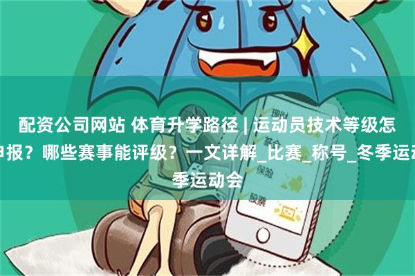 配资公司网站 体育升学路径 | 运动员技术等级怎么申报？哪些赛事能评级？一文详解_比赛_称号_冬季运动会