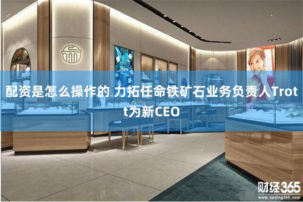 配资是怎么操作的 力拓任命铁矿石业务负责人Trott为新CEO
