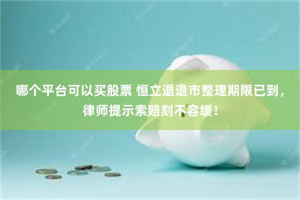 哪个平台可以买股票 恒立退退市整理期限已到，律师提示索赔刻不容缓！