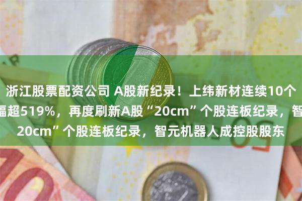 浙江股票配资公司 A股新纪录！上纬新材连续10个20cm涨停，累计涨幅超519%，再度刷新A股“20cm”个股连板纪录，智元机器人成控股股东