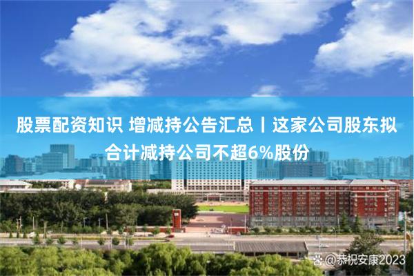 股票配资知识 增减持公告汇总丨这家公司股东拟合计减持公司不超6%股份