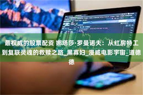 最权威的股票配资 娜塔莎·罗曼诺夫：从红房特工到复联灵魂的救赎之路_黑寡妇_漫威电影宇宙_道德