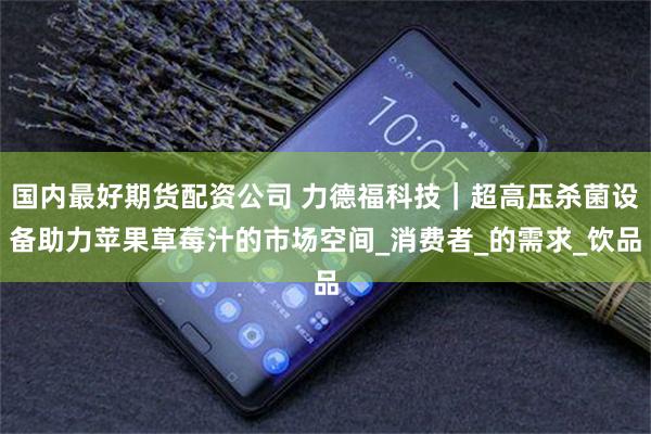 国内最好期货配资公司 力德福科技｜超高压杀菌设备助力苹果草莓汁的市场空间_消费者_的需求_饮品