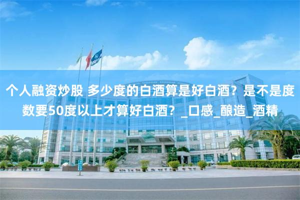 个人融资炒股 多少度的白酒算是好白酒？是不是度数要50度以上才算好白酒？_口感_酿造_酒精