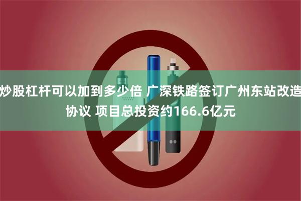 炒股杠杆可以加到多少倍 广深铁路签订广州东站改造协议 项目总投资约166.6亿元