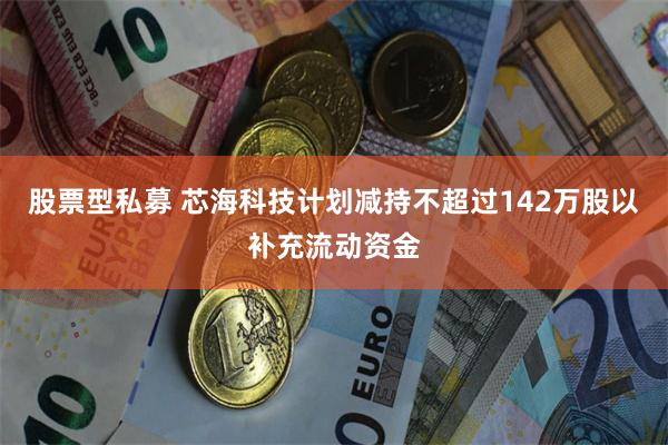 股票型私募 芯海科技计划减持不超过142万股以补充流动资金