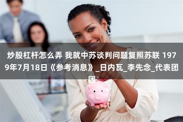 炒股杠杆怎么弄 我就中苏谈判问题复照苏联 1979年7月18日《参考消息》_日内瓦_李先念_代表团