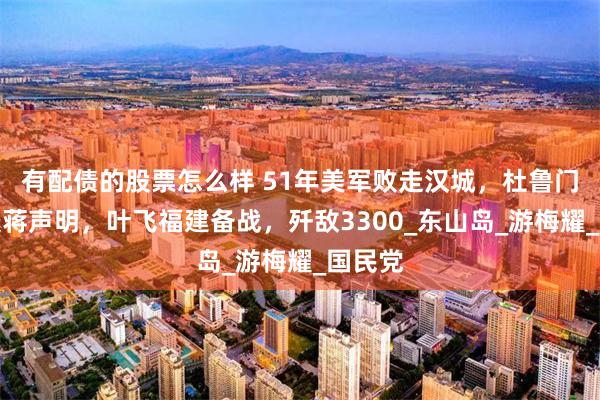 有配债的股票怎么样 51年美军败走汉城，杜鲁门推翻援蒋声明，叶飞福建备战，歼敌3300_东山岛_游梅耀_国民党