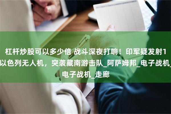 杠杆炒股可以多少倍 战斗深夜打响！印军疑发射150架以色列无人机，突袭藏南游击队_阿萨姆邦_电子战机_走廊