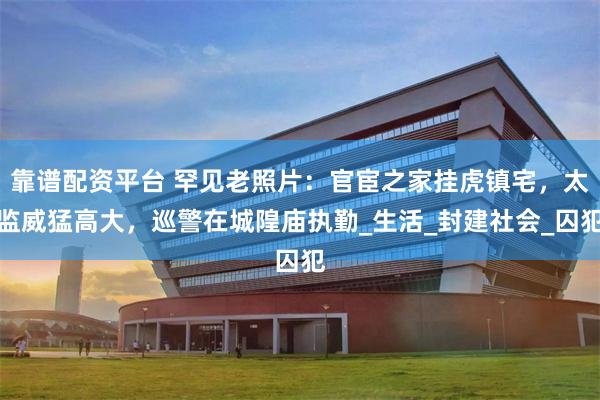 靠谱配资平台 罕见老照片：官宦之家挂虎镇宅，太监威猛高大，巡警在城隍庙执勤_生活_封建社会_囚犯