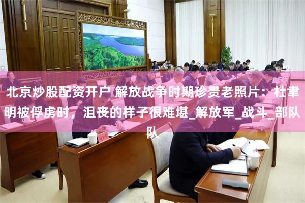 北京炒股配资开户 解放战争时期珍贵老照片：杜聿明被俘虏时，沮丧的样子很难堪_解放军_战斗_部队