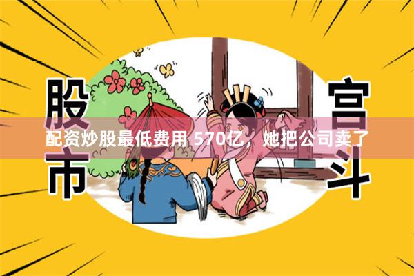 配资炒股最低费用 570亿，她把公司卖了