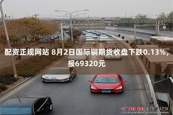 配资正规网站 8月2日国际铜期货收盘下跌0.13%，报69320元