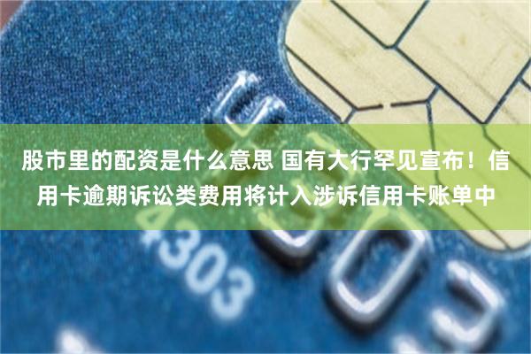 股市里的配资是什么意思 国有大行罕见宣布！信用卡逾期诉讼类费用将计入涉诉信用卡账单中