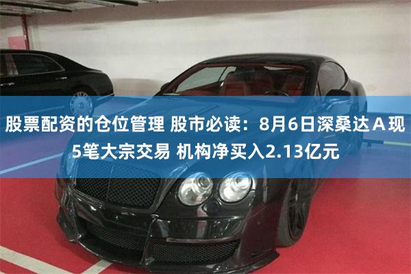 股票配资的仓位管理 股市必读：8月6日深桑达Ａ现5笔大宗交易 机构净买入2.13亿元