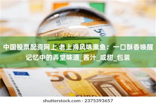 中国股票配资网上 老上海风味熏鱼：一口酥香唤醒记忆中的弄堂味道_酱汁_咸甜_包装