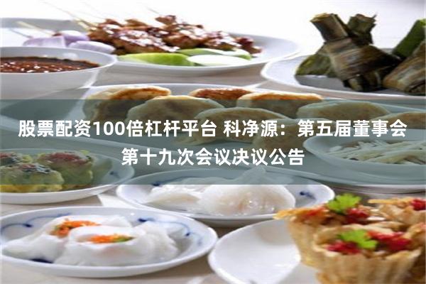 股票配资100倍杠杆平台 科净源：第五届董事会第十九次会议决议公告