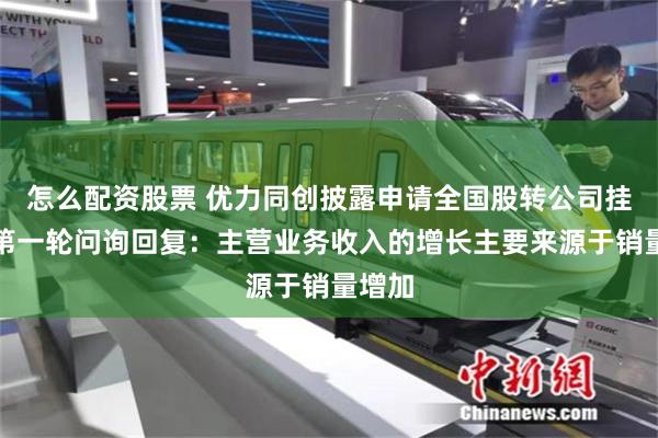 怎么配资股票 优力同创披露申请全国股转公司挂牌的第一轮问询回复：主营业务收入的增长主要来源于销量增加