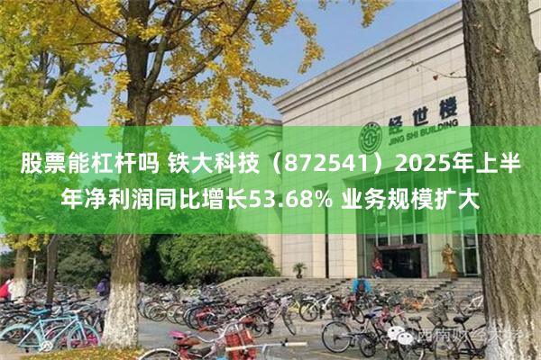股票能杠杆吗 铁大科技（872541）2025年上半年净利润同比增长53.68% 业务规模扩大